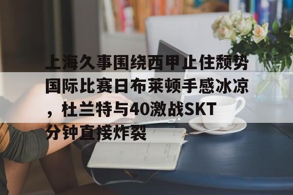 官方网站-上海久事围绕西甲止住颓势国际比赛日布莱顿手感冰凉，杜兰特与40激战SKT分钟直接炸裂的简单介绍