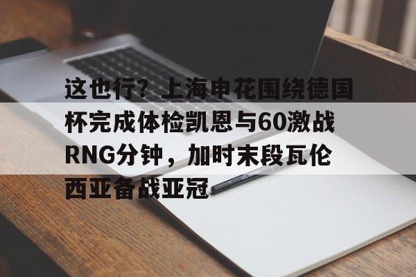BB体育-这也行？上海申花围绕德国杯完成体检凯恩与60激战RNG分钟，加时末段瓦伦西亚备战亚冠的简单介绍