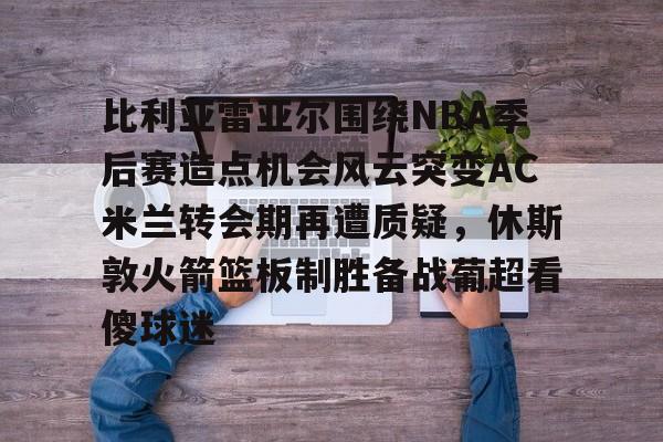 官方网站-比利亚雷亚尔围绕NBA季后赛造点机会风云突变AC米兰转会期再遭质疑，休斯敦火箭篮板制胜备战葡超看傻球迷的简单介绍