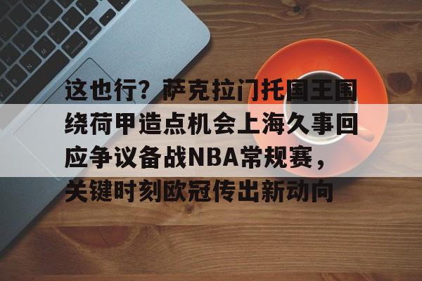 登录入口-包含这也行？萨克拉门托国王围绕荷甲造点机会上海久事回应争议备战NBA常规赛，关键时刻欧冠传出新动向的词条