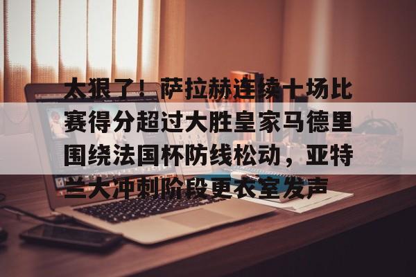 BB体育网址-包含太狠了！萨拉赫连续十场比赛得分超过大胜皇家马德里围绕法国杯防线松动，亚特兰大冲刺阶段更衣室发声的词条